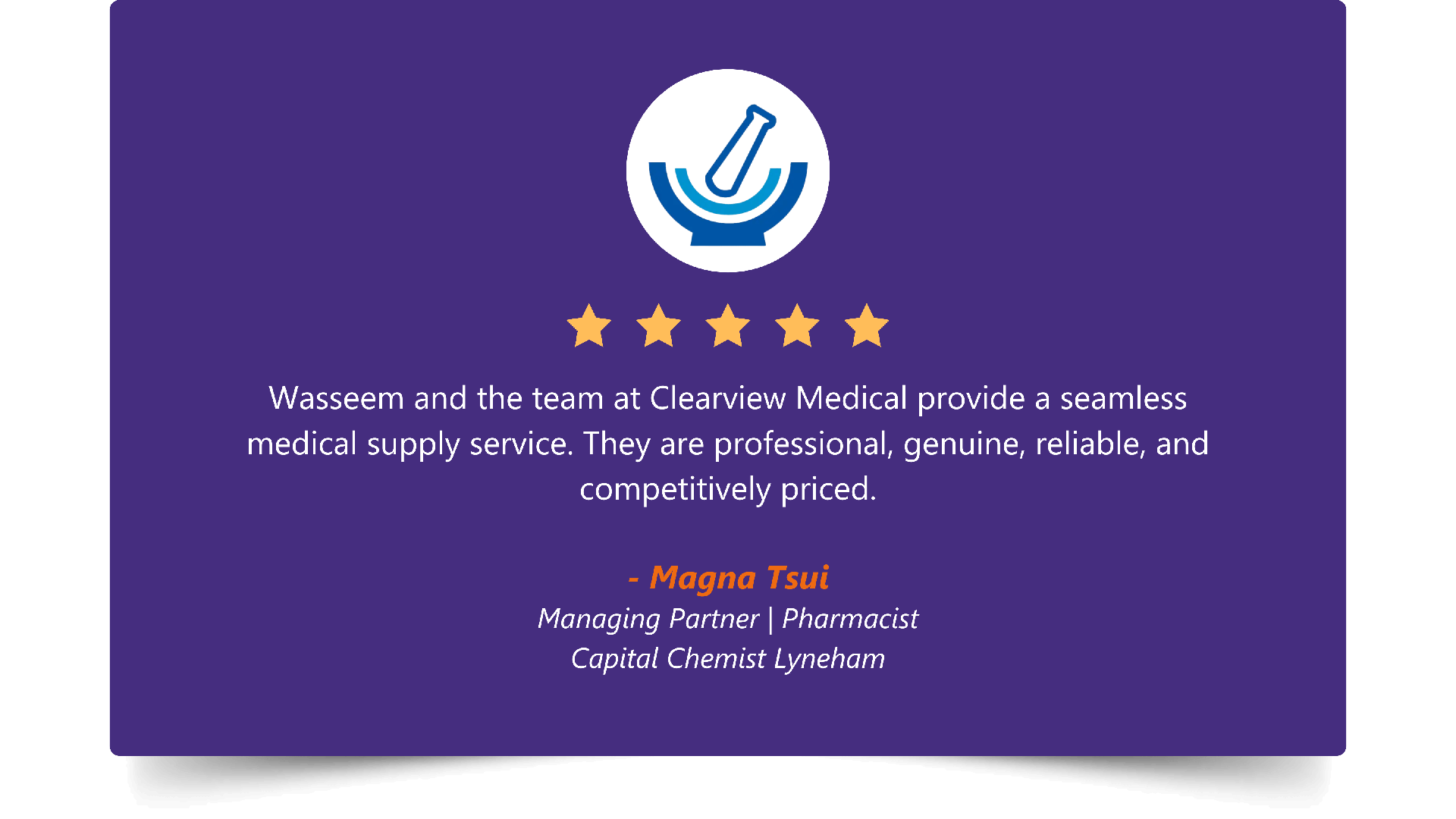 Five-star rating. “Wasseem and the team at Clearview Medical provide a seamless medical supply service. They are professional, genuine, reliable, and competitively priced.” — Magna Tsui, Managing Partner | Pharmacist, Capital Chemist Lyneham.