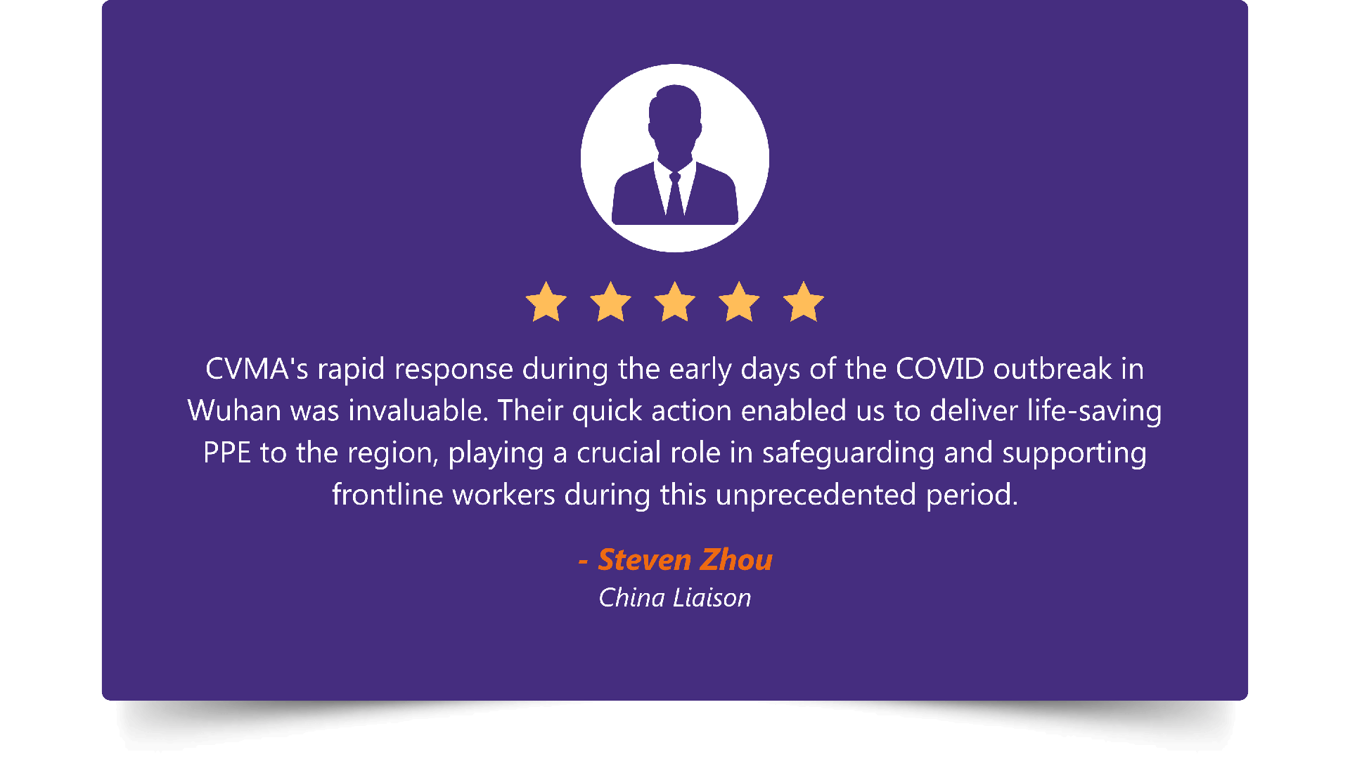 Five-star rating. “CVMA's rapid response during the early days of the COVID outbreak in Wuhan was invaluable. Their quick action enabled us to deliver life-saving PPE to the region, playing a crucial role in safeguarding and supporting frontline workers during this unprecedented period.” — Steven Zhou, China Liaison.